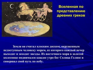Вселенная по
представлению
древних греков
Земля он считал плоским диском, окруженным
недоступным человеку морем, из которого каждый вечер
выходят и заходят звезды. Из восточного моря в золотой
колеснице поднимался каждое утро бог Солнца Гелиос и
совершал свой путь по небу.
 