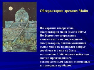 Обсерватории древних Майя
На картине изображена
обсерватория майя (около 900г.)
По форме это сооружение
напоминает нам современные
обсерватории, однако каменный
купол майя не вращался вокруг
своей оси и у них не было
телескопов. Наблюдения небесных
светил производились
невооруженным глазом с помощью
угломерных приборов.
 