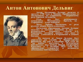 Антон Антонович Дельвиг родился 6Антон Антонович Дельвиг родился 6
августа 1798 года в Москве. Принадлежал кавгуста 1798 года в Москве. Принадлежал к
обедневшему, но старинному дворянскомуобедневшему, но старинному дворянскому
роду баронов Дельвигов.роду баронов Дельвигов.
Отец его был помощникомОтец его был помощником
коменданта Московского Кремля, покоменданта Московского Кремля, по
старинному – плац-майором.старинному – плац-майором.
Мать, Любовь Матвеевна, из родаМать, Любовь Матвеевна, из рода
русских дворян Красильниковых.русских дворян Красильниковых.
Начальное образование Антоша ДельвигНачальное образование Антоша Дельвиг
получил в частном пансионе и подполучил в частном пансионе и под
руководством домашнего учителя А.Д.руководством домашнего учителя А.Д.
Боровкова, который привил ему вкус кБоровкова, который привил ему вкус к
русской словесности и отвращение к точнымрусской словесности и отвращение к точным
наукам.наукам.
По выходе из Лицея Дельвиг былПо выходе из Лицея Дельвиг был
определен на службу в Министерствоопределен на службу в Министерство
финансов. Но уже с сентября 1820 года онфинансов. Но уже с сентября 1820 года он
"по найму" поступил в Публичную"по найму" поступил в Публичную
библиотеку, под начало Ивана Андреевичабиблиотеку, под начало Ивана Андреевича
Крылова, а 2 октября 1821 года былКрылова, а 2 октября 1821 года был
официально утвержден в должностиофициально утвержден в должности
помощника библиотекаря.помощника библиотекаря.
Антон Антонович Дельвиг
 