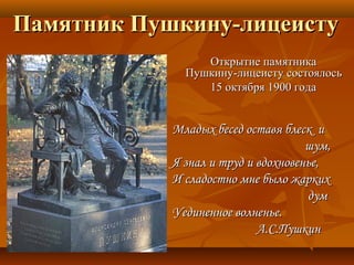 Памятник Пушкину-лицеистуПамятник Пушкину-лицеисту
Открытие памятникаОткрытие памятника
Пушкину-лицеисту состоялосьПушкину-лицеисту состоялось
15 октября 1900 года15 октября 1900 года
Младых бесед оставя блеск иМладых бесед оставя блеск и
шум,шум,
Я знал и труд и вдохновенье,Я знал и труд и вдохновенье,
И сладостно мне было жаркихИ сладостно мне было жарких
думдум
Уединенное волненье.Уединенное волненье.
А.С.ПушкинА.С.Пушкин
 