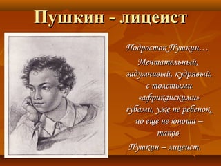 Пушкин - лицеистПушкин - лицеист
Подросток Пушкин…Подросток Пушкин…
Мечтательный,Мечтательный,
задумчивый, кудрявый,задумчивый, кудрявый,
с толстымис толстыми
«африканскими»«африканскими»
губами, уже не ребенок,губами, уже не ребенок,
но еще не юноша –но еще не юноша –
таковтаков
Пушкин – лицеист.Пушкин – лицеист.
 