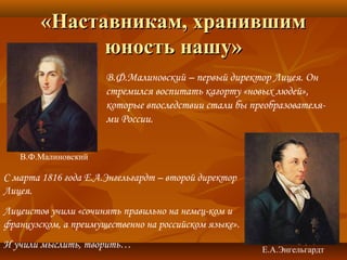 «Наставникам, хранившим«Наставникам, хранившим
юность нашу»юность нашу»
В.Ф.Малиновский – первый директор Лицея. Он
стремился воспитать кагорту «новых людей»,
которые впоследствии стали бы преобразователя-
ми России.
В.Ф.Малиновский
Е.А.Энгельгардт
С марта 1816 года Е.А.Энгельгардт – второй директор
Лицея.
Лицеистов учили «сочинять правильно на немец-ком и
французском, а преимущественно на российском языке».
И учили мыслить, творить…
 
