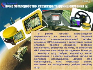 10
Точне землеробство: структура та функціонування (7)
В режим «on-line» карта-завдання
переноситься на чип-карті на бортовий
комп'ютер сільськогосподарської техніки,
оснащеної GPS-приймачем і виконується задана
операція. Трактор оснащений бортовим
комп'ютером, рухаючись по полю, за допомогою
GPS визначає своє місце знаходження. Прочитує
з чип-карти дозу добрив, відповідну місцю
знаходження і посилає відповідний сигнал на
контролер розподільника добрив (або
обприскувача), який, отримавши сигнал,
виставляє на розподільнику добрив потрібну
дозу.
 