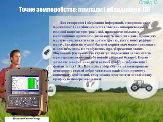 13
Точне землеробство: прилади і обладнання (3)
Для створення і зберігання інформації, створення карт
врожайності і вирішення інших завдань використовують
польові комп'ютери (рис.), які, працюючи спільно з
навігаційним приладом, дозволяють зберігати дані, проводити
картування, аналізувати зразки грунту, вести топографічну
карту. Завдяки потужній батареї користувач може працювати
в полі весь день, не турбуючись про збереження даних.
Вбудована флеш-память гарантує збереження даних навіть
при перезавантаженні або повній розрядці батареї. Екран
дозволяє швидко виводити великі графічні зображення і
файли даних ГІС. При цьому зображення на кольоровому
сенсорному екрані добре читається навіть при прямому
сонячному освітленні, тому можна проглядати деталізовану
графіку безпосередньо в полі.
Польовий комп’ютер.
 