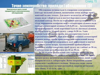 15
Точне землеробство: прилади і обладнання (5)
Обстеження починається із створення електронного
контуру польової ділянки, визначення точок відбору проб і
навігації по цих точках. Для цього заздалегідь об'їжжається
кожне поле і зберігається в пам'яті бортового комп'ютера
польовий контур. Потім на отриманий контур накладається
сітка, первинною коміркою якої є елементарна ділянка поля
(площа елементарної ділянки 0,20-0,25 га) . Автоматичним
пробовідбірником, який переміщається по діагоналі ділянки,
відбирається по 10 проб грунту з шару 0-30 см. З них
складається об'єднана проба, яка використовується в
агрохімічному аналізі. При взятті проб з кожної елементарної
ділянки номеру проби привласнюється порядковий номер
ділянки, географічні координати якої зафіксовані в пам'яті
польового комп'ютера. Автоматичний пробовідбірник
проводить відбір однорідних проб грунту на глибині до 30 см.
Глибина може регулюватися від 10 до 30 см.
За 10-14 разів спеціальний зонд набирає необхідну для
лабораторного аналізу кількість грунту (близько 300 грам).
Зразки грунту автоматично поміщаються в бокс, який потім
відправляється в лабораторію. Всіма операціями можна
управляти з водійського сидіння. Комплекс може також
встановлюватися і на інші автомобілі, зокрема вітчизняні -
типу Нива, УАЗ та ін.. (рис. )
 