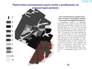 16
Сільськогосподарське використання
земель в одному з господарств, типових
для степової зони Харківської області
1. Господарське подвір’я; 2. Забудовані
території; 3. Ярі зернові культури (до 30%),
озима пшениця (до 25%), кукурудза (до 20%),
цукровий буряк (до 10%); 4. озима пшениця
(до 25%), ярі зернові (до 20%), кукурудза (до
20%), цукровий буряк (до 20%), соняшник (10-
15%); 5. кукурудза (35%), озима пшениця (до
25%), цукровий буряк (до 15%), ярі зернові
культури (до 15%); 6. озима пшениця (до
30%), кукурудза (до 25%), ярі зернові (до 20%),
цукровий буряк (до 10%), соняшник (до 10%);
7. багаторічні трави (до 55%), кукурудза на
зелений корм (до 20%), озима пшениця (до
30%); 8. багаторічні трави (50%), овочі
(50%); 9. багаторічні насадження; 10. –
пасовища – випас здійснюється в теплу пору
року; 11. – елементарна ділянка (0,20 - 0,25
га)
Підготовка електронної карти полів з розбивкою на
елементарні ділянки
 