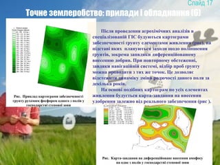 17
Точне землеробство: прилади і обладнання (6)
Рис. Приклад картограми забезпеченості
грунту рухомим фосфором одного з полів у
господарстві степової зони
Рис. Карта-завдання на диференційоване внесення амофосу
на одне з полів у господарстві степової зони
Після проведення агрохімічних аналізів в
спеціалізованій ГІС будуються картограми
забезпеченості ґрунту елементами живлення (рис), на
підставі яких плануються заходи щодо поліпшення
ґрунтів, зокрема запвдяки диференційованому
внесенню добрив. При повторному обстеженні,
завдяки навігаційній системі, відбір проб ґрунту
можна проводити з тих же точок. Це дозволяє
відстежити динаміку зміни родючості даного поля за
декілька років.
На основі подібних картограм по усіх елементах
живлення будується карта-завдання на внесення
удобрення залежно від реального забезпечення (рис ).
 