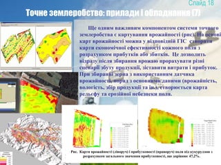 18
Точне землеробство: прилади і обладнання (7)
Ще одним важливим компонентом системи точного
землеробства є картування врожайності (рис). На основі
карт врожайності можна у відповідній ГІС створити
карти економічної ефективності кожного поля з
розрахунком прибутків або збитків. Це дозволить
відразу після збирання врожаю прорахувати різні
сценарії збуту продукції, зіставити витрати і прибуток.
При збиранні зерна з використанням датчика
врожайності, поряд з основними даними (врожайність,
вологість, збір продукції та ін.), створюється карта
рельєфу та ерозійної небезпеки поля.
Рис. Карти врожайності (ліворуч) і прибутковості (праворуч) поля під кукурудзою з
розрахунком загального значення прибутковості, що дорівнює 47,2%.
 