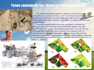 19
Точне землеробство: прилади і обладнання (8)
Але найбільш переконливими є переваги системи точного
землеробства у режимі «on-line», коли з’являється можливість за
допомогою спеціальних датчиків робити виміри стану рослин на
мікролокальному рівні ділянки поля і одразу ж коригувати внесення
агрохімікатів.
Зокрема, розроблені різні системи сенсорних датчиків, які
встановлюються на трактор під час внесення добрива. Датчики
визначають в реальному часі основні параметри стану грунтів, які
необхідно враховувати для регулювання зростання рослин. За
допомогою комп'ютера і відповідного програмного забезпечення
відбувається обробка даних, визначається кількість добрив, необхідна
для конкретної ділянки землі; потім дані передаються на агрегати, які
вносять добрива.
 