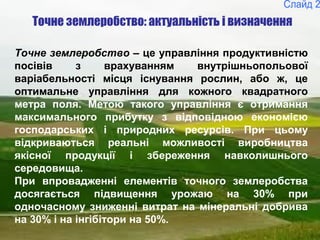 2
Точне землеробство – це управління продуктивністю
посівів з врахуванням внутрішньопольової
варіабельності місця існування рослин, або ж, це
оптимальне управління для кожного квадратного
метра поля. Метою такого управління є отримання
максимального прибутку з відповідною економією
господарських і природних ресурсів. При цьому
відкриваються реальні можливості виробництва
якісної продукції і збереження навколишнього
середовища.
При впровадженні елементів точного землеробства
досягається підвищення урожаю на 30% при
одночасному зниженні витрат на мінеральні добрива
на 30% і на інгібітори на 50%.
Точне землеробство: актуальність і визначення
 