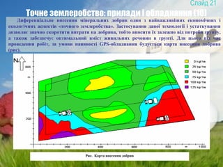 21
Точне землеробство: прилади і обладнання (10)
Диференціальне внесення мінеральних добрив один з найважливіших економічних і
екологічних аспектів «точного землеробства». Застосування даної технології і устаткування
дозволяє значно скоротити витрати на добрива, тобто вносити їх залежно від потреби ґрунту,
а також забезпечує оптимальний вміст живильних речовин в ґрунті. Для цього під час
проведення робіт, за умови наявності GPS-обладнання будується карта внесення добрива
(рис).
Рис. Карта внесення добрив
 