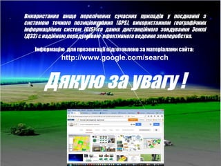 29
Використання вище перелічених сучасних приладів у поєднанні з
системою точного позиціонування (GPS), використанням географічних
інформаційних систем (GIS) та даних дистанційного зондування Землі
(ДЗЗ) є надійною передумовою ефективного ведення землеробства.
Інформацію для презентації підготовлено за матеріалами сайта:
http://www.google.com/search
Дякую за увагу !
 