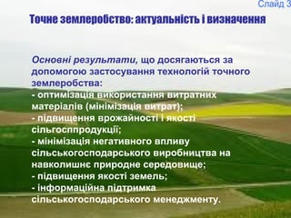 3
Точне землеробство: актуальність і визначення
Основні результати, що досягаються за
допомогою застосування технологій точного
землеробства:
- оптимізація використання витратних
матеріалів (мінімізація витрат);
- підвищення врожайності і якості
сільгосппродукції;
- мінімізація негативного впливу
сільськогосподарського виробництва на
навколишнє природне середовище;
- підвищення якості земель;
- інформаційна підтримка
сільськогосподарського менеджменту.
 