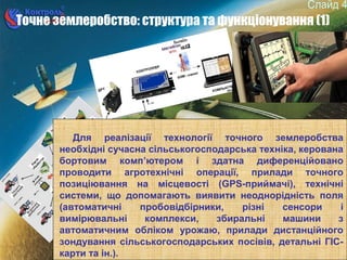 4
Точне землеробство: структура та функціонування (1)
Для реалізації технології точного землеробства
необхідні сучасна сільськогосподарська техніка, керована
бортовим комп’ютером і здатна диференційовано
проводити агротехнічні операції, прилади точного
позиціювання на місцевості (GPS-приймачі), технічні
системи, що допомагають виявити неоднорідність поля
(автоматичні пробовідбірники, різні сенсори і
вимірювальні комплекси, збиральні машини з
автоматичним обліком урожаю, прилади дистанційного
зондування сільськогосподарських посівів, детальні ГІС-
карти та ін.).
 