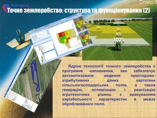 5
Точне землеробство: структура та функціонування (2)
Ядром технології точного землеробства є
програмне наповнення, яке забезпечує
автоматизоване ведення просторово-
атрибутивних даних картотеки
сільськогосподарських полів, а також
генерацію, оптимізацію і реалізацію
агротехнічних рішень з врахуванням
варіабельності характеристик в межах
оброблюваного поля.
 