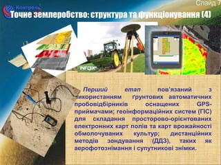 7
Точне землеробство: структура та функціонування (4)
Перший етап пов’язаний з
використанням ґрунтових автоматичних
пробовідбірників оснащених GPS-
приймачами; геоінформаційних систем (ГІС)
для складання просторово-орієнтованих
електронних карт полів та карт врожайності
обмолочуваних культур; дистанційних
методів зондування (ДДЗ), таких як
аерофотознімання і супутникові знімки.
 