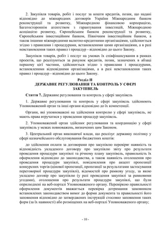 - 10 -
2. Закупівля товарів, робіт і послуг за кошти кредитів, позик, що надані
відповідно до міжнародних договорів України Міжнародним банком
реконструкції та розвитку, Міжнародною фінансовою корпорацією,
Багатостороннім агентством з гарантування інвестицій, Міжнародною
асоціацією розвитку, Європейським банком реконструкції та розвитку,
Європейським інвестиційним банком, Північним інвестиційним банком, а
також іншими міжнародними валютно-кредитними організаціями, здійснюється
згідно з правилами і процедурами, встановленими цими організаціями, а в разі
невстановлення таких правил і процедур - відповідно до цього Закону.
Закупівля товарів, робіт і послуг на умовах їх співфінансування в рамках
проектів, що реалізуються за рахунок кредитів, позик, зазначених в абзаці
першому цієї частини, здійснюється згідно з правилами і процедурами,
встановленими відповідними організаціями, а в разі невстановлення таких
правил і процедур - відповідно до цього Закону.
Розділ II
ДЕРЖАВНЕ РЕГУЛЮВАННЯ ТА КОНТРОЛЬ У СФЕРІ
ЗАКУПІВЕЛЬ
Стаття 7. Державне регулювання та контроль у сфері закупівель
1. Державне регулювання та контроль у сфері закупівель здійснюють
Уповноважений орган та інші органи відповідно до їх компетенції.
Органи, які уповноважені на здійснення контролю у сфері закупівель, не
мають права втручатися у проведення процедур закупівель.
2. Уповноважений орган здійснює регулювання та координацію у сфері
закупівель у межах повноважень, визначених цим Законом.
3. Центральний орган виконавчої влади, що реалізує державну політику у
сфері казначейського обслуговування бюджетних коштів:
до здійснення оплати за договорами про закупівлю перевіряє наявність та
відповідність укладеного договору про закупівлю звіту про результати
проведення процедури закупівлі та річному плану закупівель, правильність їх
оформлення відповідно до законодавства, а також наявність оголошення про
проведення процедури закупівлі, повідомлення про акцепт пропозиції
конкурсних торгів (цінової пропозиції, пропозиції за результатами застосування
переговорної процедури закупівлі), відомостей про рамкову угоду, за якою
укладено договір про закупівлю (у разі проведення закупівлі за рамковими
угодами), оголошення про результати процедури закупівлі, що були
оприлюднені на веб-порталі Уповноваженого органу. Перевіркою правильності
оформлення документів вважається перевірка дотримання замовником
встановлених законодавством вимог до форми документа та правильності його
заповнення відповідно до затверджених інструкцій стосовно заповнення таких
форм (за їх наявності) або розміщених на веб-порталі Уповноваженого органу;
 