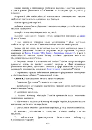 - 11 -
вживає заходів з недопущення здійснення платежів з рахунка замовника
згідно з узятим фінансовим зобов’язанням за договором про закупівлю у
випадках:
відсутності або невідповідності встановленим законодавством вимогам
необхідних документів, передбачених цим Законом;
відміни процедури закупівлі;
набрання законної сили рішенням суду про визнання результатів процедури
закупівлі недійсними;
на період призупинення процедури закупівлі;
наявності відповідного рішення органу оскарження відповідно до статті
18 цього Закону.
У разі виявлення порушень вимог законодавства у сфері закупівель
повідомляє про такі випадки Уповноважений орган та орган оскарження.
Банкам під час оплати за договорами про закупівлю замовником разом із
платіжним дорученням надаються документи щодо державних закупівель
відповідно до Закону України "Про банки і банківську діяльність". У разі їх
невідповідності вимогам цього Закону платіжне доручення вважається
оформленим неналежним чином.
4. Рахункова палата, Антимонопольний комітет України, центральний орган
виконавчої влади, що реалізує державну політику у сфері державного
фінансового контролю, здійснюють контроль у сфері державних закупівель у
межах своїх повноважень, визначених Конституцією та законами України.
5. Нормативно-правове забезпечення державного регулювання та контролю
у сфері закупівель здійснює Уповноважений орган.
Стаття 8. Уповноважений орган та орган оскарження
1. Основними функціями Уповноваженого органу є:
1) розроблення і затвердження нормативно-правових актів, необхідних для
виконання цього Закону;
2) моніторинг закупівель;
3) подання Кабінету Міністрів України пропозицій щодо визначення
генерального замовника;
4) підготовка та подання до Кабінету Міністрів України, Рахункової палати
квартальних звітів про стан закупівель;
5) узагальнення практики здійснення закупівель, у тому числі міжнародної;
6) вивчення, узагальнення та поширення світового досвіду з питань
закупівель;
7) забезпечення функціонування безоплатного веб-порталу
Уповноваженого органу;
 
