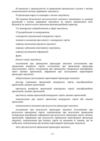 - 12 -
8) взаємодія з громадськістю та проведення громадських слухань з питань
удосконалення системи державних закупівель;
9) організація нарад та семінарів з питань закупівель;
10) надання безоплатної методологічної допомоги замовникам та надання
відповідей з питань державних закупівель на запити зацікавлених осіб.
Відповіді на запити носять виключно рекомендаційний характер;
11) міжнародне співробітництво у сфері закупівель;
12) розроблення та затвердження:
стандартної документації конкурсних торгів;
типового положення про комітет з конкурсних торгів;
порядку визначення предмета закупівлі;
порядку здійснення моніторингу закупівель;
порядку розміщення інформації;
форм:
річного плану закупівель;
оголошення про проведення процедури закупівлі (оголошення про
проведення відкритих торгів, оголошення про проведення процедури
двоступеневих торгів, оголошення про проведення попередньої кваліфікації,
запит цінових пропозицій, інформація про застосування переговорної
процедури закупівлі);
обґрунтування застосування переговорної процедури закупівлі;
реєстру отриманих пропозицій конкурсних торгів, кваліфікаційних
пропозицій, цінових пропозицій;
протоколу розкриття пропозицій конкурсних торгів, кваліфікаційних
пропозицій, цінових пропозицій;
протоколу оцінки пропозицій конкурсних торгів, цінових пропозицій;
повідомлення про акцепт пропозиції конкурсних торгів або цінової
пропозиції;
повідомлення учасникам про результати процедури закупівлі;
оголошення про результати процедури закупівлі (оголошення про
результати проведення торгів, повідомлення про результати проведення
попередньої кваліфікації, інформація про результати процедури запиту цінових
пропозицій, інформація про результати проведення переговорної процедури
закупівлі, повідомлення про відміну торгів чи визнання їх такими, що не
відбулися, повідомлення про відміну переговорної процедури закупівлі);
звіту про результати проведення процедури закупівлі;
 