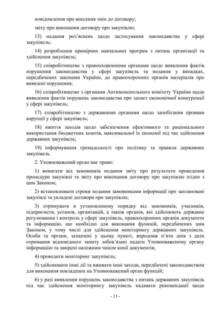 - 13 -
повідомлення про внесення змін до договору;
звіту про виконання договору про закупівлю;
13) надання роз’яснень щодо застосування законодавства у сфері
закупівель;
14) розроблення примірних навчальних програм з питань організації та
здійснення закупівель;
15) співробітництво з правоохоронними органами щодо виявлення фактів
порушення законодавства у сфері закупівель та подання у випадках,
передбачених законами України, до правоохоронних органів матеріалів про
виявлені порушення;
16) співробітництво з органами Антимонопольного комітету України щодо
виявлення фактів порушень законодавства про захист економічної конкуренції
у сфері закупівель;
17) співробітництво з державними органами щодо запобігання проявам
корупції у сфері закупівель;
18) вжиття заходів щодо забезпечення ефективного та раціонального
використання бюджетних коштів, максимальної їх економії під час здійснення
державних закупівель;
19) інформування громадськості про політику та правила державних
закупівель.
2. Уповноважений орган має право:
1) вимагати від замовників подання звіту про результати проведення
процедури закупівлі та звіту про виконання договору про закупівлю згідно з
цим Законом;
2) встановлювати строки подання замовниками інформації про заплановані
закупівлі та укладені договори про закупівлю;
3) отримувати в установленому порядку від замовників, учасників,
підприємств, установ, організацій, а також органів, які здійснюють державне
регулювання і контроль у сфері закупівель, правоохоронних органів документи
та інформацію, що необхідні для виконання функцій, передбачених цим
Законом, у тому числі для здійснення моніторингу державних закупівель.
Особи та органи, зазначені у цьому пункті, впродовж п’яти днів з дати
отримання відповідного запиту зобов’язані надати Уповноваженому органу
інформацію та завірені належним чином копії документів;
4) проводити моніторинг закупівель;
5) здійснювати інші дії та вживати інші заходи, передбачені законодавством
для виконання покладених на Уповноважений орган функцій;
6) у разі виявлення порушень законодавства з питань державних закупівель
під час здійснення моніторингу закупівель надавати рекомендації щодо
 