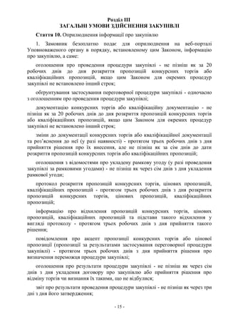 - 15 -
Розділ III
ЗАГАЛЬНІ УМОВИ ЗДІЙСНЕННЯ ЗАКУПІВЛІ
Стаття 10. Оприлюднення інформації про закупівлю
1. Замовник безоплатно подає для оприлюднення на веб-порталі
Уповноваженого органу в порядку, встановленому цим Законом, інформацію
про закупівлю, а саме:
оголошення про проведення процедури закупівлі - не пізніш як за 20
робочих днів до дня розкриття пропозицій конкурсних торгів або
кваліфікаційних пропозицій, якщо цим Законом для окремих процедур
закупівлі не встановлено інший строк;
обґрунтування застосування переговорної процедури закупівлі - одночасно
з оголошенням про проведення процедури закупівлі;
документацію конкурсних торгів або кваліфікаційну документацію - не
пізніш як за 20 робочих днів до дня розкриття пропозицій конкурсних торгів
або кваліфікаційних пропозицій, якщо цим Законом для окремих процедур
закупівлі не встановлено інший строк;
зміни до документації конкурсних торгів або кваліфікаційної документації
та роз’яснення до неї (у разі наявності) - протягом трьох робочих днів з дня
прийняття рішення про їх внесення, але не пізніш як за сім днів до дати
розкриття пропозицій конкурсних торгів або кваліфікаційних пропозицій;
оголошення з відомостями про укладену рамкову угоду (у разі проведення
закупівлі за рамковими угодами) - не пізніш як через сім днів з дня укладення
рамкової угоди;
протокол розкриття пропозицій конкурсних торгів, цінових пропозицій,
кваліфікаційних пропозицій - протягом трьох робочих днів з дня розкриття
пропозицій конкурсних торгів, цінових пропозицій, кваліфікаційних
пропозицій;
інформацію про відхилення пропозицій конкурсних торгів, цінових
пропозицій, кваліфікаційних пропозицій та підстави такого відхилення у
вигляді протоколу - протягом трьох робочих днів з дня прийняття такого
рішення;
повідомлення про акцепт пропозиції конкурсних торгів або цінової
пропозиції (пропозиції за результатами застосування переговорної процедури
закупівлі) - протягом трьох робочих днів з дня прийняття рішення про
визначення переможця процедури закупівлі;
оголошення про результати процедури закупівлі - не пізніш як через сім
днів з дня укладення договору про закупівлю або прийняття рішення про
відміну торгів чи визнання їх такими, що не відбулися;
звіт про результати проведення процедури закупівлі - не пізніш як через три
дні з дня його затвердження;
 