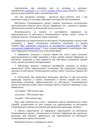 - 16 -
повідомлення про внесення змін до договору у випадках,
передбачених пунктами 1, 2, 4, 5та 8 частини п’ятої статті 40 цього Закону, -
протягом трьох робочих днів з дня внесення змін;
звіт про виконання договору - протягом трьох робочих днів з дня
закінчення строку дії договору, виконання договору або його розірвання.
Веб-портал Уповноваженого органу повинен відповідати встановленим
законодавством вимогам щодо захисту інформації, що є власністю держави,
забезпечувати вільний та безоплатний доступ до нього.
Відповідальність за повноту та достовірність інформації, що
оприлюднюється на веб-порталі Уповноваженого органу, несуть голова та
секретар комітету з конкурсних торгів замовника.
Інформація для оприлюднення на веб-порталі Уповноваженого органу може
подаватися у формі електронних документів відповідно до законів
України "Про електронні документи та електронний документообіг" і "Про
електронний цифровий підпис". У разі подання інформації в іншій формі зміст
такої інформації підтверджується у письмовій формі.
2. Інформація, зазначена в частині першій цієї статті, може додатково
оприлюднюватися на вибір замовника в інших засобах масової інформації, на
веб-сайтах замовника (у разі наявності) або веб-сайтах відповідних органів
влади, органів місцевого самоврядування.
3. Процедури закупівлі, попередня кваліфікація учасників не можуть
проводитися до/без оприлюднення оголошення про проведення процедури
закупівлі на веб-порталі Уповноваженого органу згідно з частиною першою цієї
статті.
4. Оголошення про проведення процедури закупівлі та про результати
процедури закупівлі у строки, встановлені в частині першій цієї статті,
обов’язково додатково оприлюднюються на веб-порталі Уповноваженого
органу англійською мовою, якщо очікувана вартість закупівлі перевищує суму,
еквівалентну:
для товарів - 200 тисячам євро;
для послуг - 300 тисячам євро;
для робіт - 500 тисячам євро.
Курс євро визначається згідно з офіційним курсом Національного банку
України, встановленим на день надання для оприлюднення на веб-порталі
Уповноваженого органу оголошення про проведення процедури закупівлі.
5. Доступ користувачів до інформації, оприлюдненої на веб-порталі
Уповноваженого органу, є безоплатним та вільним. Інформація про закупівлю,
визначена цим Законом, приймається для оприлюднення на веб-порталі
Уповноваженого органу безоплатно.
Стаття 11. Комітет з конкурсних торгів
 