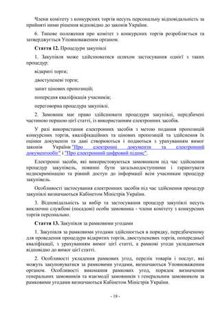 - 18 -
Члени комітету з конкурсних торгів несуть персональну відповідальність за
прийняті ними рішення відповідно до законів України.
6. Типове положення про комітет з конкурсних торгів розробляється та
затверджується Уповноваженим органом.
Стаття 12. Процедури закупівлі
1. Закупівля може здійснюватися шляхом застосування однієї з таких
процедур:
відкриті торги;
двоступеневі торги;
запит цінових пропозицій;
попередня кваліфікація учасників;
переговорна процедура закупівлі.
2. Замовник має право здійснювати процедури закупівлі, передбачені
частиною першою цієї статті, із використанням електронних засобів.
У разі використання електронних засобів з метою подання пропозицій
конкурсних торгів, кваліфікаційних та цінових пропозицій та здійснення їх
оцінки документи та дані створюються і подаються з урахуванням вимог
законів України "Про електронні документи та електронний
документообіг" і "Про електронний цифровий підпис".
Електронні засоби, які використовуються замовником під час здійснення
процедур закупівель, повинні бути загальнодоступними і гарантувати
недискримінацію та рівний доступ до інформації всім учасникам процедур
закупівель.
Особливості застосування електронних засобів під час здійснення процедур
закупівлі визначаються Кабінетом Міністрів України.
3. Відповідальність за вибір та застосування процедур закупівлі несуть
виключно службові (посадові) особи замовника - члени комітету з конкурсних
торгів персонально.
Стаття 13. Закупівля за рамковими угодами
1. Закупівля за рамковими угодами здійснюється в порядку, передбаченому
для проведення процедури відкритих торгів, двоступеневих торгів, попередньої
кваліфікації, з урахуванням вимог цієї статті, а рамкові угоди укладаються
відповідно до вимог цієї статті.
2. Особливості укладення рамкових угод, перелік товарів і послуг, які
можуть закуповуватися за рамковими угодами, визначаються Уповноваженим
органом. Особливості виконання рамкових угод, порядок визначення
генеральних замовників та взаємодії замовників з генеральним замовником за
рамковими угодами визначаються Кабінетом Міністрів України.
 