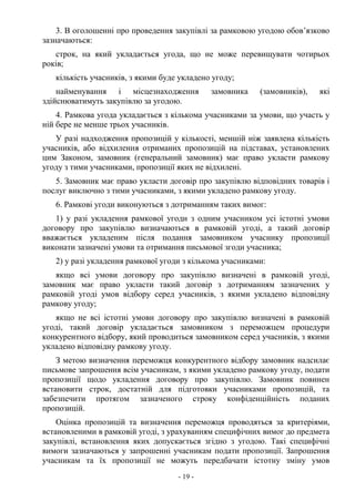 - 19 -
3. В оголошенні про проведення закупівлі за рамковою угодою обов’язково
зазначаються:
строк, на який укладається угода, що не може перевищувати чотирьох
років;
кількість учасників, з якими буде укладено угоду;
найменування і місцезнаходження замовника (замовників), які
здійснюватимуть закупівлю за угодою.
4. Рамкова угода укладається з кількома учасниками за умови, що участь у
ній бере не менше трьох учасників.
У разі надходження пропозицій у кількості, меншій ніж заявлена кількість
учасників, або відхилення отриманих пропозицій на підставах, установлених
цим Законом, замовник (генеральний замовник) має право укласти рамкову
угоду з тими учасниками, пропозиції яких не відхилені.
5. Замовник має право укласти договір про закупівлю відповідних товарів і
послуг виключно з тими учасниками, з якими укладено рамкову угоду.
6. Рамкові угоди виконуються з дотриманням таких вимог:
1) у разі укладення рамкової угоди з одним учасником усі істотні умови
договору про закупівлю визначаються в рамковій угоді, а такий договір
вважається укладеним після подання замовником учаснику пропозиції
виконати зазначені умови та отримання письмової згоди учасника;
2) у разі укладення рамкової угоди з кількома учасниками:
якщо всі умови договору про закупівлю визначені в рамковій угоді,
замовник має право укласти такий договір з дотриманням зазначених у
рамковій угоді умов відбору серед учасників, з якими укладено відповідну
рамкову угоду;
якщо не всі істотні умови договору про закупівлю визначені в рамковій
угоді, такий договір укладається замовником з переможцем процедури
конкурентного відбору, який проводиться замовником серед учасників, з якими
укладено відповідну рамкову угоду.
З метою визначення переможця конкурентного відбору замовник надсилає
письмове запрошення всім учасникам, з якими укладено рамкову угоду, подати
пропозиції щодо укладення договору про закупівлю. Замовник повинен
встановити строк, достатній для підготовки учасниками пропозицій, та
забезпечити протягом зазначеного строку конфіденційність поданих
пропозицій.
Оцінка пропозицій та визначення переможця проводяться за критеріями,
встановленими в рамковій угоді, з урахуванням специфічних вимог до предмета
закупівлі, встановлення яких допускається згідно з угодою. Такі специфічні
вимоги зазначаються у запрошенні учасникам подати пропозиції. Запрошення
учасникам та їх пропозиції не можуть передбачати істотну зміну умов
 