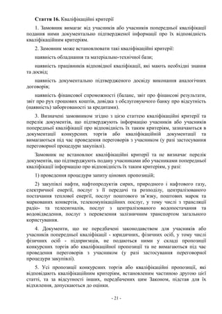 - 21 -
Стаття 16. Кваліфікаційні критерії
1. Замовник вимагає від учасників або учасників попередньої кваліфікації
подання ними документально підтвердженої інформації про їх відповідність
кваліфікаційним критеріям.
2. Замовник може встановлювати такі кваліфікаційні критерії:
наявність обладнання та матеріально-технічної бази;
наявність працівників відповідної кваліфікації, які мають необхідні знання
та досвід;
наявність документально підтвердженого досвіду виконання аналогічних
договорів;
наявність фінансової спроможності (баланс, звіт про фінансові результати,
звіт про рух грошових коштів, довідка з обслуговуючого банку про відсутність
(наявність) заборгованості за кредитами).
3. Визначені замовником згідно з цією статтею кваліфікаційні критерії та
перелік документів, що підтверджують інформацію учасників або учасників
попередньої кваліфікації про відповідність їх таким критеріям, зазначаються в
документації конкурсних торгів або кваліфікаційній документації та
вимагаються під час проведення переговорів з учасником (у разі застосування
переговорної процедури закупівлі).
Замовник не встановлює кваліфікаційні критерії та не визначає перелік
документів, що підтверджують подану учасниками або учасниками попередньої
кваліфікації інформацію про відповідність їх таким критеріям, у разі:
1) проведення процедури запиту цінових пропозицій;
2) закупівлі нафти, нафтопродуктів сирих, природного і нафтового газу,
електричної енергії, послуг з її передачі та розподілу, централізованого
постачання теплової енергії, послуг поштового зв’язку, поштових марок та
маркованих конвертів, телекомунікаційних послуг, у тому числі з трансляції
радіо- та телесигналів, послуг з централізованого водопостачання та
водовідведення, послуг з перевезення залізничним транспортом загального
користування.
4. Документи, що не передбачені законодавством для учасників або
учасників попередньої кваліфікації - юридичних, фізичних осіб, у тому числі
фізичних осіб - підприємців, не подаються ними у складі пропозиції
конкурсних торгів або кваліфікаційної пропозиції та не вимагаються під час
проведення переговорів з учасником (у разі застосування переговорної
процедури закупівлі).
5. Усі пропозиції конкурсних торгів або кваліфікаційні пропозиції, які
відповідають кваліфікаційним критеріям, встановленим частиною другою цієї
статті, та за відсутності інших, передбачених цим Законом, підстав для їх
відхилення, допускаються до оцінки.
 