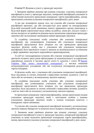 - 22 -
Стаття 17. Відмова в участі у процедурі закупівлі
1. Замовник приймає рішення про відмову учаснику, учаснику попередньої
кваліфікації в участі у процедурі закупівлі, попередній кваліфікації учасників та
зобов’язаний відхилити пропозицію конкурсних торгів (кваліфікаційну, цінову
пропозицію) учасника (учасника попередньої кваліфікації) у разі, якщо:
1) він має незаперечні докази того, що учасник або учасник попередньої
кваліфікації пропонує, дає або погоджується дати прямо чи опосередковано
будь-якій посадовій особі замовника, іншого державного органу винагороду в
будь-якій формі (пропозиція щодо найму на роботу, цінна річ, послуга тощо) з
метою вплинути на прийняття рішення щодо визначення переможця процедури
закупівлі або застосування замовником певної процедури закупівлі;
2) службову (посадову) особу учасника або учасника попередньої
кваліфікації, яку уповноважено учасником або учасником попередньої
кваліфікації представляти його інтереси під час проведення процедури
закупівлі, фізичну особу, яка є учасником або учасником попередньої
кваліфікації, було притягнуто згідно із законом до відповідальності за вчинення
у сфері державних закупівель корупційного правопорушення;
3) суб’єкт господарювання (учасник або учасник попередньої кваліфікації)
протягом останніх трьох років притягувався до відповідальності за порушення,
передбачене пунктом 4 частини другої статті 6, пунктом 1 статті 50 Закону
України "Про захист економічної конкуренції", у вигляді вчинення
антиконкурентних узгоджених дій, які стосуються спотворення результатів
торгів (тендерів);
4) фізична особа, яка є учасником або учасником попередньої кваліфікації,
була засуджена за злочин, вчинений з корисливих мотивів, судимість з якої не
знято або не погашено у встановленому законом порядку;
5) службова (посадова) особа учасника або учасника попередньої
кваліфікації, яку уповноважено учасником або учасником попередньої
кваліфікації представляти його інтереси під час проведення процедури
закупівлі, була засуджена за злочин, вчинений з корисливих мотивів, судимість
з якої не знято або не погашено у встановленому законом порядку;
6) пропозиція конкурсних торгів (кваліфікаційна, цінова пропозиція) подана
учасником процедури закупівлі, який є пов’язаною особою з іншими
учасниками процедури закупівлі та/або з членом (членами) комітету з
конкурсних торгів замовника;
7) учасник або учасник попередньої кваліфікації визнаний у встановленому
законом порядку банкрутом та відносно нього відкрита ліквідаційна процедура.
2. Замовник може прийняти рішення про відмову учаснику, учаснику
попередньої кваліфікації в участі у процедурі закупівлі, попередній кваліфікації
учасників та може відхилити пропозицію конкурсних торгів (кваліфікаційну,
цінову пропозицію) учасника (учасника попередньої кваліфікації) у разі, якщо:
 