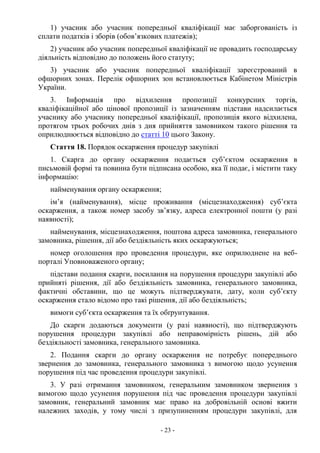 - 23 -
1) учасник або учасник попередньої кваліфікації має заборгованість із
сплати податків і зборів (обов’язкових платежів);
2) учасник або учасник попередньої кваліфікації не провадить господарську
діяльність відповідно до положень його статуту;
3) учасник або учасник попередньої кваліфікації зареєстрований в
офшорних зонах. Перелік офшорних зон встановлюється Кабінетом Міністрів
України.
3. Інформація про відхилення пропозиції конкурсних торгів,
кваліфікаційної або цінової пропозиції із зазначенням підстави надсилається
учаснику або учаснику попередньої кваліфікації, пропозиція якого відхилена,
протягом трьох робочих днів з дня прийняття замовником такого рішення та
оприлюднюється відповідно до статті 10 цього Закону.
Стаття 18. Порядок оскарження процедур закупівлі
1. Скарга до органу оскарження подається суб’єктом оскарження в
письмовій формі та повинна бути підписана особою, яка її подає, і містити таку
інформацію:
найменування органу оскарження;
ім’я (найменування), місце проживання (місцезнаходження) суб’єкта
оскарження, а також номер засобу зв’язку, адреса електронної пошти (у разі
наявності);
найменування, місцезнаходження, поштова адреса замовника, генерального
замовника, рішення, дії або бездіяльність яких оскаржуються;
номер оголошення про проведення процедури, яке оприлюднене на веб-
порталі Уповноваженого органу;
підстави подання скарги, посилання на порушення процедури закупівлі або
прийняті рішення, дії або бездіяльність замовника, генерального замовника,
фактичні обставини, що це можуть підтверджувати, дату, коли суб’єкту
оскарження стало відомо про такі рішення, дії або бездіяльність;
вимоги суб’єкта оскарження та їх обґрунтування.
До скарги додаються документи (у разі наявності), що підтверджують
порушення процедури закупівлі або неправомірність рішень, дій або
бездіяльності замовника, генерального замовника.
2. Подання скарги до органу оскарження не потребує попереднього
звернення до замовника, генерального замовника з вимогою щодо усунення
порушення під час проведення процедури закупівлі.
3. У разі отримання замовником, генеральним замовником звернення з
вимогою щодо усунення порушення під час проведення процедури закупівлі
замовник, генеральний замовник має право на добровільній основі вжити
належних заходів, у тому числі з призупиненням процедури закупівлі, для
 