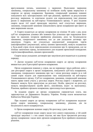 - 24 -
врегулювання питань, зазначених у зверненні. Надіслання звернення
замовнику, генеральному замовнику не позбавляє особу права звернутися зі
скаргою до органу оскарження. Замовник, генеральний замовник повинні
повідомити всіх заінтересованих осіб про рішення, прийняті за результатами
розгляду звернення, та одночасно подати для оприлюднення таке рішення
разом із зверненням на веб-портал Уповноваженого органу. У разі подання
скарги щодо тієї самої процедури закупівлі, якої стосується звернення,
замовник, генеральний замовник повідомляють орган оскарження про вжиті за
цим зверненням заходи.
4. Скарги подаються до органу оскарження не пізніше 10 днів з дня, коли
суб’єкт оскарження дізнався або повинен був дізнатися про порушення його
прав чи законних інтересів прийнятим рішенням, дією чи бездіяльністю
замовника, генерального замовника, але до дня укладення договору про
закупівлю. Скарги, які стосуються документації конкурсних торгів
(кваліфікаційної документації, запиту цінових пропозицій), можуть подаватися
у будь-який строк після оприлюднення оголошення про їх проведення, але не
пізніше закінчення строку, встановленого для подання пропозицій конкурсних
торгів (кваліфікаційних, цінових пропозицій).
Скарги щодо укладених договорів про закупівлю розглядаються в судовому
порядку.
5. Датою подання суб’єктом оскарження скарги до органу оскарження
вважається дата її реєстрації органом оскарження.
Орган оскарження повинен у строк, що не перевищує трьох робочих днів з
дня реєстрації скарги в органі оскарження, повідомити суб’єкта оскарження,
замовника, генерального замовника про час і місце розгляду скарги та в той
самий строк подати для оприлюднення таке повідомлення на веб-портал
Уповноваженого органу. Суб’єкт оскарження, замовник, генеральний замовник
мають право взяти участь у розгляді скарги. Розгляд скарги є відкритим, усі
бажаючі можуть бути присутніми на розгляді. Особи, присутні на розгляді,
можуть використовувати засоби фото-, кінозйомки, відео- та звукозапису.
Рішення, прийняте органом оскарження, проголошується прилюдно.
За подання скарги до органу оскарження справляється плата, яка
зараховується до Державного бюджету України. Розмір плати визначається
Кабінетом Міністрів України.
При поданні скарги до органу оскарження суб’єкт оскарження надсилає
копію скарги замовнику, генеральному замовнику, рішення, дія чи
бездіяльність якого оскаржуються.
6. Орган оскарження залишає скаргу без розгляду у разі, якщо:
суб’єкт оскарження подає скаргу щодо того самого порушення, у тій самій
процедурі закупівлі і з тих самих підстав, які вже були предметом розгляду
органу оскарження і щодо яких органом оскарження було прийнято відповідне
рішення;
 