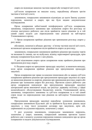 - 25 -
скарга не відповідає вимогам частини першої або четвертої цієї статті;
суб’єктом оскарження не внесено плату, передбачену абзацом третім
частини п’ятої цієї статті;
замовником, генеральним замовником відповідно до цього Закону усунено
порушення, зазначені в скарзі, про що було надано документальне
підтвердження.
Орган оскарження зобов’язаний поінформувати суб’єкта оскарження,
замовника, генерального замовника про залишення скарги без розгляду не
пізніше наступного робочого дня після прийняття такого рішення та в той
самий строк подати для оприлюднення таке рішення на веб-портал
Уповноваженого органу.
7. Орган оскарження приймає рішення про припинення розгляду скарги у
разі, якщо:
обставини, зазначені в абзацах другому - п’ятому частини шостої цієї статті,
встановлені органом оскарження після прийняття скарги до розгляду;
замовником, генеральним замовником прийнято рішення про відміну торгів
чи визнання їх такими, що не відбулися, відміну переговорної процедури, крім
випадку оскарження будь-якого з цих рішень.
У разі відкликання скарги орган оскарження може прийняти рішення про
припинення розгляду скарги.
8. Подання скарги не призупиняє процедуру закупівлі, за винятком випадку,
коли орган оскарження приймає рішення про призупинення процедури
закупівлі.
Орган оскарження має право за власною ініціативою або за заявою суб’єкта
оскарження прийняти рішення про призупинення процедури закупівлі на строк
до винесення рішення за скаргою, рішення про припинення розгляду скарги або
рішення про залишення скарги без розгляду. Протягом одного робочого дня
орган оскарження повідомляє про призупинення процедури закупівлі
центральний орган виконавчої влади, що реалізує державну політику у сфері
казначейського обслуговування бюджетних коштів, Уповноважений орган,
замовника, генерального замовника та суб’єкта оскарження та в той самий
строк подає на оприлюднення таке рішення на веб-портал Уповноваженого
органу.
Призупинення процедури закупівлі передбачає зупинення замовником,
генеральним замовником будь-яких дій та прийняття будь-яких рішень щодо
закупівлі, у тому числі укладення договору про закупівлю, крім дій,
спрямованих на усунення порушень, зазначених у скарзі.
У разі усунення замовником, генеральним замовником порушень,
зазначених у скарзі, замовник, генеральний замовник протягом одного
робочого дня з моменту усунення порушення повинен повідомити про це орган
оскарження та надати документальне підтвердження.
 