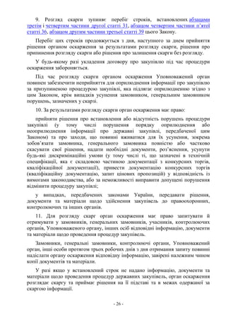 - 26 -
9. Розгляд скарги зупиняє перебіг строків, встановлених абзацами
третім і четвертим частини другої статті 31, абзацом четвертим частини п’ятої
статті 36, абзацом другим частини третьої статті 39 цього Закону.
Перебіг цих строків продовжується з дня, наступного за днем прийняття
рішення органом оскарження за результатами розгляду скарги, рішення про
припинення розгляду скарги або рішення про залишення скарги без розгляду.
У будь-якому разі укладення договору про закупівлю під час процедури
оскарження забороняється.
Під час розгляду скарги органом оскарження Уповноважений орган
повинен забезпечити неприйняття для оприлюднення інформації про закупівлю
за призупиненою процедурою закупівлі, яка підлягає оприлюдненню згідно з
цим Законом, крім випадків усунення замовником, генеральним замовником
порушень, зазначених у скарзі.
10. За результатами розгляду скарги орган оскарження має право:
прийняти рішення про встановлення або відсутність порушень процедури
закупівлі (у тому числі порушення порядку оприлюднення або
неоприлюднення інформації про державні закупівлі, передбаченої цим
Законом) та про заходи, що повинні вживатися для їх усунення, зокрема
зобов’язати замовника, генерального замовника повністю або частково
скасувати свої рішення, надати необхідні документи, роз’яснення, усунути
будь-які дискримінаційні умови (у тому числі ті, що зазначені в технічній
специфікації, яка є складовою частиною документації з конкурсних торгів,
кваліфікаційної документації), привести документацію конкурсних торгів
(кваліфікаційну документацію, запит цінових пропозицій) у відповідність із
вимогами законодавства, або за неможливості виправити допущені порушення
відмінити процедуру закупівлі;
у випадках, передбачених законами України, передавати рішення,
документи та матеріали щодо здійснення закупівель до правоохоронних,
контролюючих та інших органів.
11. Для розгляду скарг орган оскарження має право запитувати й
отримувати у замовників, генеральних замовників, учасників, контролюючих
органів, Уповноваженого органу, інших осіб відповідні інформацію, документи
та матеріали щодо проведення процедур закупівель.
Замовники, генеральні замовники, контролюючі органи, Уповноважений
орган, інші особи протягом трьох робочих днів з дня отримання запиту повинні
надіслати органу оскарження відповідну інформацію, завірені належним чином
копії документів та матеріали.
У разі якщо у встановлений строк не надано інформацію, документи та
матеріали щодо проведення процедур державних закупівель, орган оскарження
розглядає скаргу та приймає рішення на її підставі та в межах одержаної за
скаргою інформації.
 