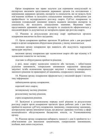 - 27 -
Орган оскарження має право залучати для отримання консультацій та
експертних висновків представників державних органів (за погодженням з
керівниками державних органів), експертів та спеціалістів, які не можуть бути
пов’язаними особами та володіють спеціальними знаннями, необхідними для
професійного та неупередженого розгляду скарги. Суб’єкт оскарження та
замовник (генеральний замовник) можуть надавати висновки експертів та
спеціалістів, які володіють спеціальними знаннями. Висновки таких
представників державних органів, експертів та спеціалістів оформлюються у
письмовій формі та долучаються до матеріалів справи про розгляд скарги.
12. Рішення за результатами розгляду скарг приймаються органом
оскарження виключно на його засіданнях.
13. Орган оскарження приймає протягом 30 робочих днів з дня реєстрації
скарги в органі оскарження обґрунтоване рішення, у якому зазначаються:
висновок органу оскарження про наявність або відсутність порушення
процедури закупівлі;
висновок органу оскарження про задоволення скарги або про відмову в її
задоволенні повністю чи частково;
підстави та обґрунтування прийняття рішення;
у разі, якщо скаргу задоволено повністю або частково, - зобов’язання
усунення замовником, генеральним замовником порушення процедури
закупівлі та/або відновлення процедури закупівлі з моменту попереднього
законного рішення чи правомірної дії замовника, генерального замовника.
14. Рішення органу оскарження оформляється у письмовій формі і містить
таку інформацію:
найменування органу оскарження;
короткий зміст скарги;
мотивувальну частину рішення;
резолютивну частину рішення;
строк оскарження рішення.
15. Засвідчені в установленому порядку копії рішення за результатами
розгляду скарги орган оскарження протягом трьох робочих днів з дня його
прийняття надсилає суб’єкту оскарження, замовнику, генеральному замовнику,
центральному органу виконавчої влади, що реалізує державну політику у сфері
казначейського обслуговування бюджетних коштів, та Уповноваженому
органу.
16. Рішення органу оскарження набирають чинності з дня їх прийняття та є
обов’язковими для виконання замовниками, генеральними замовниками,
особами, яких вони стосуються.
 
