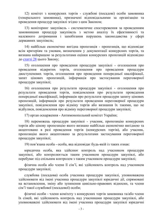 - 3 -
12) комітет з конкурсних торгів - службові (посадові) особи замовника
(генерального замовника), призначені відповідальними за організацію та
проведення процедур закупівлі згідно з цим Законом;
13) моніторинг закупівель - систематичне спостереження за проведенням
замовниками процедур закупівель з метою аналізу їх ефективності та
належного дотримання і запобігання порушень законодавства у сфері
державних закупівель;
14) найбільш економічно вигідна пропозиція - пропозиція, що відповідає
всім критеріям та умовам, визначеним у документації конкурсних торгів, та
визнана найкращою за результатами оцінки конкурсних пропозицій відповідно
до статті 28 цього Закону;
15) оголошення про проведення процедури закупівлі - оголошення про
проведення відкритих торгів, оголошення про проведення процедури
двоступеневих торгів, оголошення про проведення попередньої кваліфікації,
запит цінових пропозицій, інформація про застосування переговорної
процедури закупівлі;
16) оголошення про результати процедури закупівлі - оголошення про
результати проведення торгів, повідомлення про результати проведення
попередньої кваліфікації, інформація про результати процедури запиту цінових
пропозицій, інформація про результати проведення переговорної процедури
закупівлі, повідомлення про відміну торгів або визнання їх такими, що не
відбулися, повідомлення про відміну переговорної процедури закупівлі;
17) орган оскарження - Антимонопольний комітет України;
18) переможець процедури закупівлі - учасник, пропозицію конкурсних
торгів або цінову пропозицію якого визнано найбільш економічно вигідною та
акцептовано в разі проведення торгів (конкурсних торгів), або учасник,
пропозицію якого акцептовано за результатами застосування переговорної
процедури закупівлі;
19) пов’язана особа - особа, яка відповідає будь-якій із таких ознак:
юридична особа, яка здійснює контроль над учасником процедури
закупівлі, або контролюється таким учасником процедури закупівлі, або
перебуває під спільним контролем з таким учасником процедури закупівлі;
фізична особа або члени її сім’ї, які здійснюють контроль над учасником
процедури закупівлі;
службова (посадова) особа учасника процедури закупівлі, уповноважена
здійснювати від імені учасника процедури закупівлі юридичні дії, спрямовані
на встановлення, зміну або зупинення цивільно-правових відносин, та члени
сім’ї такої службової (посадової) особи;
фізичні особи - члени комітету з конкурсних торгів замовника та/або члени
їх сімей, які здійснюють контроль над учасниками процедури закупівлі, або
уповноважені здійснювати від імені учасника процедури закупівлі юридичні
 
