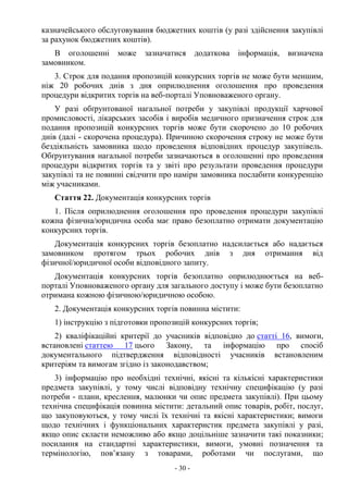 - 30 -
казначейського обслуговування бюджетних коштів (у разі здійснення закупівлі
за рахунок бюджетних коштів).
В оголошенні може зазначатися додаткова інформація, визначена
замовником.
3. Строк для подання пропозицій конкурсних торгів не може бути меншим,
ніж 20 робочих днів з дня оприлюднення оголошення про проведення
процедури відкритих торгів на веб-порталі Уповноваженого органу.
У разі обґрунтованої нагальної потреби у закупівлі продукції харчової
промисловості, лікарських засобів і виробів медичного призначення строк для
подання пропозицій конкурсних торгів може бути скорочено до 10 робочих
днів (далі - скорочена процедура). Причиною скорочення строку не може бути
бездіяльність замовника щодо проведення відповідних процедур закупівель.
Обґрунтування нагальної потреби зазначаються в оголошенні про проведення
процедури відкритих торгів та у звіті про результати проведення процедури
закупівлі та не повинні свідчити про наміри замовника послабити конкуренцію
між учасниками.
Стаття 22. Документація конкурсних торгів
1. Після оприлюднення оголошення про проведення процедури закупівлі
кожна фізична/юридична особа має право безоплатно отримати документацію
конкурсних торгів.
Документація конкурсних торгів безоплатно надсилається або надається
замовником протягом трьох робочих днів з дня отримання від
фізичної/юридичної особи відповідного запиту.
Документація конкурсних торгів безоплатно оприлюднюється на веб-
порталі Уповноваженого органу для загального доступу і може бути безоплатно
отримана кожною фізичною/юридичною особою.
2. Документація конкурсних торгів повинна містити:
1) інструкцію з підготовки пропозицій конкурсних торгів;
2) кваліфікаційні критерії до учасників відповідно до статті 16, вимоги,
встановлені статтею 17 цього Закону, та інформацію про спосіб
документального підтвердження відповідності учасників встановленим
критеріям та вимогам згідно із законодавством;
3) інформацію про необхідні технічні, якісні та кількісні характеристики
предмета закупівлі, у тому числі відповідну технічну специфікацію (у разі
потреби - плани, креслення, малюнки чи опис предмета закупівлі). При цьому
технічна специфікація повинна містити: детальний опис товарів, робіт, послуг,
що закуповуються, у тому числі їх технічні та якісні характеристики; вимоги
щодо технічних і функціональних характеристик предмета закупівлі у разі,
якщо опис скласти неможливо або якщо доцільніше зазначити такі показники;
посилання на стандартні характеристики, вимоги, умовні позначення та
термінологію, пов’язану з товарами, роботами чи послугами, що
 