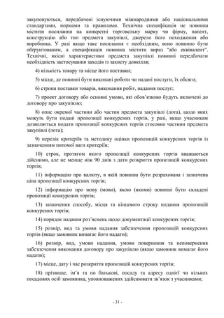 - 31 -
закуповуються, передбачені існуючими міжнародними або національними
стандартами, нормами та правилами. Технічна специфікація не повинна
містити посилання на конкретні торговельну марку чи фірму, патент,
конструкцію або тип предмета закупівлі, джерело його походження або
виробника. У разі якщо таке посилання є необхідним, воно повинно бути
обґрунтованим, а специфікація повинна містити вираз "або еквівалент".
Технічні, якісні характеристики предмета закупівлі повинні передбачати
необхідність застосування заходів із захисту довкілля;
4) кількість товару та місце його поставки;
5) місце, де повинні бути виконані роботи чи надані послуги, їх обсяги;
6) строки поставки товарів, виконання робіт, надання послуг;
7) проект договору або основні умови, які обов’язково будуть включені до
договору про закупівлю;
8) опис окремої частини або частин предмета закупівлі (лота), щодо яких
можуть бути подані пропозиції конкурсних торгів, у разі, якщо учасникам
дозволяється подати пропозиції конкурсних торгів стосовно частини предмета
закупівлі (лота);
9) перелік критеріїв та методику оцінки пропозицій конкурсних торгів із
зазначенням питомої ваги критеріїв;
10) строк, протягом якого пропозиції конкурсних торгів вважаються
дійсними, але не менше ніж 90 днів з дати розкриття пропозицій конкурсних
торгів;
11) інформацію про валюту, в якій повинна бути розрахована і зазначена
ціна пропозиції конкурсних торгів;
12) інформацію про мову (мови), якою (якими) повинні бути складені
пропозиції конкурсних торгів;
13) зазначення способу, місця та кінцевого строку подання пропозицій
конкурсних торгів;
14) порядок надання роз’яснень щодо документації конкурсних торгів;
15) розмір, вид та умови надання забезпечення пропозицій конкурсних
торгів (якщо замовник вимагає його надати);
16) розмір, вид, умови надання, умови повернення та неповернення
забезпечення виконання договору про закупівлю (якщо замовник вимагає його
надати);
17) місце, дату і час розкриття пропозицій конкурсних торгів;
18) прізвище, ім’я та по батькові, посаду та адресу однієї чи кількох
посадових осіб замовника, уповноважених здійснювати зв’язок з учасниками;
 