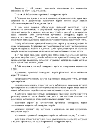 - 33 -
Зазначена у цій частині інформація оприлюднюється замовником
відповідно до статті 10 цього Закону.
Стаття 24. Забезпечення пропозиції конкурсних торгів
1. Замовник має право зазначити в оголошенні про проведення процедури
закупівлі та в документації конкурсних торгів вимоги щодо надання
забезпечення пропозиції конкурсних торгів.
У разі якщо надання забезпечення пропозиції конкурсних торгів
вимагається замовником, в документації конкурсних торгів повинні бути
зазначені умови його надання, зокрема вид, розмір, строк дії та застереження
щодо випадків, коли забезпечення пропозиції конкурсних торгів не
повертається учаснику. У такому разі учасник під час подання пропозиції
конкурсних торгів одночасно надає забезпечення пропозиції конкурсних торгів.
Розмір забезпечення пропозиції конкурсних торгів у грошовому виразі не
може перевищувати 0,5 відсотка очікуваної вартості закупівлі у разі проведення
торгів на закупівлю робіт та 3 відсотки - у разі проведення торгів на закупівлю
товарів чи послуг на умовах, визначених документацією конкурсних торгів.
2. У разі якщо пропозиції конкурсних торгів подаються стосовно частини
предмета закупівлі (лота), розмір забезпечення пропозиції конкурсних торгів
встановлюється замовником виходячи з очікуваної вартості предмета закупівлі
щодо кожної його частини (лота).
3. Забезпечення пропозиції конкурсних торгів не повертається замовником
у разі:
відкликання пропозиції конкурсних торгів учасником після закінчення
строку її подання;
непідписання учасником, що став переможцем процедури торгів, договору
про закупівлю;
ненадання переможцем процедури торгів забезпечення виконання договору
про закупівлю після акцепту його пропозиції конкурсних торгів, якщо надання
такого забезпечення передбачено документацією конкурсних торгів.
4. Замовник повинен повернути забезпечення пропозиції конкурсних торгів
учаснику протягом трьох банківських днів з дня настання підстави для
повернення забезпечення пропозиції конкурсних торгів у разі:
закінчення строку дії забезпечення пропозиції конкурсних торгів,
зазначеного в документації конкурсних торгів;
укладення договору про закупівлю з учасником, що став переможцем
конкурсних торгів;
відкликання пропозиції конкурсних торгів до закінчення строку її подання;
закінчення процедури закупівлі у разі неукладення договору про закупівлю
з жодним з учасників, що подали пропозиції конкурсних торгів.
 