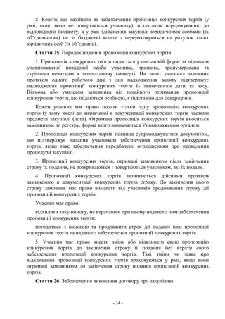 - 34 -
5. Кошти, що надійшли як забезпечення пропозиції конкурсних торгів (у
разі, якщо вони не повертаються учаснику), підлягають перерахуванню до
відповідного бюджету, а у разі здійснення закупівлі юридичними особами (їх
об’єднаннями) не за бюджетні кошти - перераховуються на рахунок таких
юридичних осіб (їх об’єднань).
Стаття 25. Порядок подання пропозицій конкурсних торгів
1. Пропозиція конкурсних торгів подається у письмовій формі за підписом
уповноваженої посадової особи учасника, прошита, пронумерована та
скріплена печаткою в запечатаному конверті. На запит учасника замовник
протягом одного робочого дня з дня надходження запиту підтверджує
надходження пропозиції конкурсних торгів із зазначенням дати та часу.
Відмова або ухилення замовника від негайного отримання пропозицій
конкурсних торгів, що подаються особисто, є підставою для оскарження.
Кожен учасник має право подати тільки одну пропозицію конкурсних
торгів (у тому числі до визначеної в документації конкурсних торгів частини
предмета закупівлі (лота). Отримана пропозиція конкурсних торгів вноситься
замовником до реєстру, форма якого визначається Уповноваженим органом.
2. Пропозиція конкурсних торгів повинна супроводжуватися документом,
що підтверджує надання учасником забезпечення пропозиції конкурсних
торгів, якщо таке забезпечення передбачено оголошенням про проведення
процедури закупівлі.
3. Пропозиції конкурсних торгів, отримані замовником після закінчення
строку їх подання, не розкриваються і повертаються учасникам, які їх подали.
4. Пропозиції конкурсних торгів залишаються дійсними протягом
зазначеного в документації конкурсних торгів строку. До закінчення цього
строку замовник має право вимагати від учасників продовження строку дії
пропозицій конкурсних торгів.
Учасник має право:
відхилити таку вимогу, не втрачаючи при цьому наданого ним забезпечення
пропозиції конкурсних торгів;
погодитися з вимогою та продовжити строк дії поданої ним пропозиції
конкурсних торгів та наданого забезпечення пропозиції конкурсних торгів.
5. Учасник має право внести зміни або відкликати свою пропозицію
конкурсних торгів до закінчення строку її подання без втрати свого
забезпечення пропозиції конкурсних торгів. Такі зміни чи заява про
відкликання пропозиції конкурсних торгів враховуються у разі, якщо вони
отримані замовником до закінчення строку подання пропозицій конкурсних
торгів.
Стаття 26. Забезпечення виконання договору про закупівлю
 