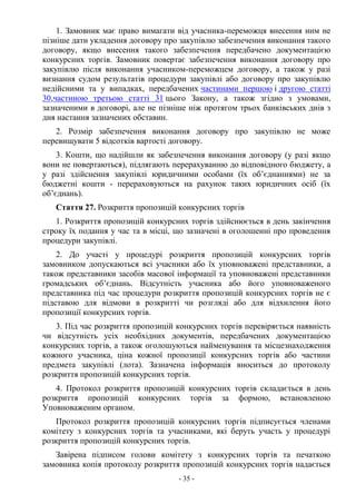 - 35 -
1. Замовник має право вимагати від учасника-переможця внесення ним не
пізніше дати укладення договору про закупівлю забезпечення виконання такого
договору, якщо внесення такого забезпечення передбачено документацією
конкурсних торгів. Замовник повертає забезпечення виконання договору про
закупівлю після виконання учасником-переможцем договору, а також у разі
визнання судом результатів процедури закупівлі або договору про закупівлю
недійсними та у випадках, передбачених частинами першою і другою статті
30,частиною третьою статті 31 цього Закону, а також згідно з умовами,
зазначеними в договорі, але не пізніше ніж протягом трьох банківських днів з
дня настання зазначених обставин.
2. Розмір забезпечення виконання договору про закупівлю не може
перевищувати 5 відсотків вартості договору.
3. Кошти, що надійшли як забезпечення виконання договору (у разі якщо
вони не повертаються), підлягають перерахуванню до відповідного бюджету, а
у разі здійснення закупівлі юридичними особами (їх об’єднаннями) не за
бюджетні кошти - перераховуються на рахунок таких юридичних осіб (їх
об’єднань).
Стаття 27. Розкриття пропозицій конкурсних торгів
1. Розкриття пропозицій конкурсних торгів здійснюється в день закінчення
строку їх подання у час та в місці, що зазначені в оголошенні про проведення
процедури закупівлі.
2. До участі у процедурі розкриття пропозицій конкурсних торгів
замовником допускаються всі учасники або їх уповноважені представники, а
також представники засобів масової інформації та уповноважені представники
громадських об’єднань. Відсутність учасника або його уповноваженого
представника під час процедури розкриття пропозицій конкурсних торгів не є
підставою для відмови в розкритті чи розгляді або для відхилення його
пропозиції конкурсних торгів.
3. Під час розкриття пропозицій конкурсних торгів перевіряється наявність
чи відсутність усіх необхідних документів, передбачених документацією
конкурсних торгів, а також оголошуються найменування та місцезнаходження
кожного учасника, ціна кожної пропозиції конкурсних торгів або частини
предмета закупівлі (лота). Зазначена інформація вноситься до протоколу
розкриття пропозицій конкурсних торгів.
4. Протокол розкриття пропозицій конкурсних торгів складається в день
розкриття пропозицій конкурсних торгів за формою, встановленою
Уповноваженим органом.
Протокол розкриття пропозицій конкурсних торгів підписується членами
комітету з конкурсних торгів та учасниками, які беруть участь у процедурі
розкриття пропозицій конкурсних торгів.
Завірена підписом голови комітету з конкурсних торгів та печаткою
замовника копія протоколу розкриття пропозицій конкурсних торгів надається
 