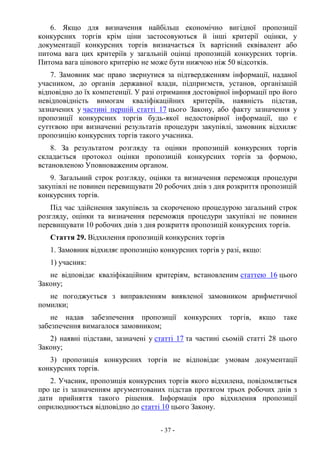 - 37 -
6. Якщо для визначення найбільш економічно вигідної пропозиції
конкурсних торгів крім ціни застосовуються й інші критерії оцінки, у
документації конкурсних торгів визначається їх вартісний еквівалент або
питома вага цих критеріїв у загальній оцінці пропозицій конкурсних торгів.
Питома вага цінового критерію не може бути нижчою ніж 50 відсотків.
7. Замовник має право звернутися за підтвердженням інформації, наданої
учасником, до органів державної влади, підприємств, установ, організацій
відповідно до їх компетенції. У разі отримання достовірної інформації про його
невідповідність вимогам кваліфікаційних критеріїв, наявність підстав,
зазначених у частині першій статті 17 цього Закону, або факту зазначення у
пропозиції конкурсних торгів будь-якої недостовірної інформації, що є
суттєвою при визначенні результатів процедури закупівлі, замовник відхиляє
пропозицію конкурсних торгів такого учасника.
8. За результатом розгляду та оцінки пропозицій конкурсних торгів
складається протокол оцінки пропозицій конкурсних торгів за формою,
встановленою Уповноваженим органом.
9. Загальний строк розгляду, оцінки та визначення переможця процедури
закупівлі не повинен перевищувати 20 робочих днів з дня розкриття пропозицій
конкурсних торгів.
Під час здійснення закупівель за скороченою процедурою загальний строк
розгляду, оцінки та визначення переможця процедури закупівлі не повинен
перевищувати 10 робочих днів з дня розкриття пропозицій конкурсних торгів.
Стаття 29. Відхилення пропозицій конкурсних торгів
1. Замовник відхиляє пропозицію конкурсних торгів у разі, якщо:
1) учасник:
не відповідає кваліфікаційним критеріям, встановленим статтею 16 цього
Закону;
не погоджується з виправленням виявленої замовником арифметичної
помилки;
не надав забезпечення пропозиції конкурсних торгів, якщо таке
забезпечення вимагалося замовником;
2) наявні підстави, зазначені у статті 17 та частині сьомій статті 28 цього
Закону;
3) пропозиція конкурсних торгів не відповідає умовам документації
конкурсних торгів.
2. Учасник, пропозиція конкурсних торгів якого відхилена, повідомляється
про це із зазначенням аргументованих підстав протягом трьох робочих днів з
дати прийняття такого рішення. Інформація про відхилення пропозиції
оприлюднюється відповідно до статті 10 цього Закону.
 