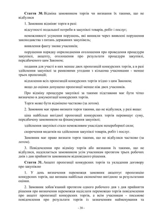 - 38 -
Стаття 30. Відміна замовником торгів чи визнання їх такими, що не
відбулися
1. Замовник відміняє торги в разі:
відсутності подальшої потреби в закупівлі товарів, робіт і послуг;
неможливості усунення порушень, які виникли через виявлені порушення
законодавства з питань державних закупівель;
виявлення факту змови учасників;
порушення порядку оприлюднення оголошення про проведення процедури
закупівлі, акцепту, оголошення про результати процедури закупівлі,
передбаченого цим Законом;
подання для участі в них менше двох пропозицій конкурсних торгів, а в разі
здійснення закупівлі за рамковими угодами з кількома учасниками - менше
трьох пропозицій;
відхилення всіх пропозицій конкурсних торгів згідно з цим Законом;
якщо до оцінки допущено пропозиції менше ніж двох учасників.
Про відміну процедури закупівлі за такими підставами має бути чітко
визначено в документації конкурсних торгів.
Торги може бути відмінено частково (за лотом).
2. Замовник має право визнати торги такими, що не відбулися, у разі якщо:
ціна найбільш вигідної пропозиції конкурсних торгів перевищує суму,
передбачену замовником на фінансування закупівлі;
здійснення закупівлі стало неможливим унаслідок непереборної сили;
скорочення видатків на здійснення закупівлі товарів, робіт і послуг.
Замовник має право визнати торги такими, що не відбулися частково (за
лотом).
3. Повідомлення про відміну торгів або визнання їх такими, що не
відбулися, надсилається замовником усім учасникам протягом трьох робочих
днів з дня прийняття замовником відповідного рішення.
Стаття 31. Акцепт пропозиції конкурсних торгів та укладення договору
про закупівлю
1. У день визначення переможця замовник акцептує пропозицію
конкурсних торгів, що визнана найбільш економічно вигідною за результатами
оцінки.
2. Замовник зобов’язаний протягом одного робочого дня з дня прийняття
рішення про визначення переможця надіслати переможцю торгів повідомлення
про акцепт пропозиції конкурсних торгів, а всім учасникам - письмове
повідомлення про результати торгів із зазначенням найменування та
 
