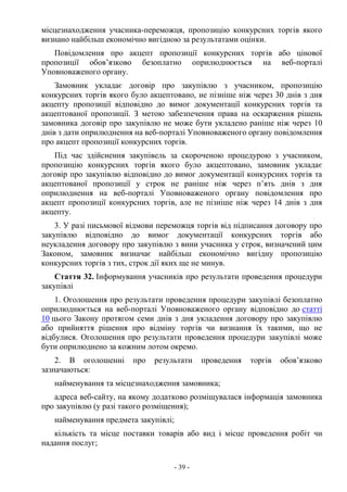 - 39 -
місцезнаходження учасника-переможця, пропозицію конкурсних торгів якого
визнано найбільш економічно вигідною за результатами оцінки.
Повідомлення про акцепт пропозиції конкурсних торгів або цінової
пропозиції обов’язково безоплатно оприлюднюється на веб-порталі
Уповноваженого органу.
Замовник укладає договір про закупівлю з учасником, пропозицію
конкурсних торгів якого було акцептовано, не пізніше ніж через 30 днів з дня
акцепту пропозиції відповідно до вимог документації конкурсних торгів та
акцептованої пропозиції. З метою забезпечення права на оскарження рішень
замовника договір про закупівлю не може бути укладено раніше ніж через 10
днів з дати оприлюднення на веб-порталі Уповноваженого органу повідомлення
про акцепт пропозиції конкурсних торгів.
Під час здійснення закупівель за скороченою процедурою з учасником,
пропозицію конкурсних торгів якого було акцептовано, замовник укладає
договір про закупівлю відповідно до вимог документації конкурсних торгів та
акцептованої пропозиції у строк не раніше ніж через п’ять днів з дня
оприлюднення на веб-порталі Уповноваженого органу повідомлення про
акцепт пропозиції конкурсних торгів, але не пізніше ніж через 14 днів з дня
акцепту.
3. У разі письмової відмови переможця торгів від підписання договору про
закупівлю відповідно до вимог документації конкурсних торгів або
неукладення договору про закупівлю з вини учасника у строк, визначений цим
Законом, замовник визначає найбільш економічно вигідну пропозицію
конкурсних торгів з тих, строк дії яких ще не минув.
Стаття 32. Інформування учасників про результати проведення процедури
закупівлі
1. Оголошення про результати проведення процедури закупівлі безоплатно
оприлюднюється на веб-порталі Уповноваженого органу відповідно до статті
10 цього Закону протягом семи днів з дня укладення договору про закупівлю
або прийняття рішення про відміну торгів чи визнання їх такими, що не
відбулися. Оголошення про результати проведення процедури закупівлі може
бути оприлюднено за кожним лотом окремо.
2. В оголошенні про результати проведення торгів обов’язково
зазначаються:
найменування та місцезнаходження замовника;
адреса веб-сайту, на якому додатково розміщувалася інформація замовника
про закупівлю (у разі такого розміщення);
найменування предмета закупівлі;
кількість та місце поставки товарів або вид і місце проведення робіт чи
надання послуг;
 