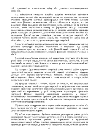 - 4 -
дії, спрямовані на встановлення, зміну або зупинення цивільно-правових
відносин.
Під здійсненням контролю потрібно розуміти можливість здійснення
вирішального впливу або вирішальний вплив на господарську діяльність
учасника процедури закупівлі безпосередньо або через більшу кількість
пов’язаних фізичних чи юридичних осіб, що здійснюється, зокрема, шляхом
реалізації права володіння або користування всіма активами чи їх значною
часткою, права вирішального впливу на формування складу, результати
голосування, а також вчинення правочинів, які надають можливість визначати
умови господарської діяльності, давати обов’язкові до виконання вказівки або
виконувати функції органу управління учасника процедури закупівлі, або
володіння часткою (паєм, пакетом акцій), яка становить не менше ніж 25
відсотків статутного капіталу учасника процедури закупівлі.
Для фізичної особи загальна сума володіння часткою у статутному капіталі
учасника процедури закупівлі визначається в залежності від обсягу
корпоративних прав, що належить такій фізичній особі, членам її сім’ї та
юридичним особам, які контролюються такою фізичною особою або членами її
сім’ї.
Для цілей цього Закону членами сім’ї вважаються подружжя, діти, батьки,
рідні брати і сестри, дідусь, бабуся, онуки, усиновлювачі, усиновлені, а також
інші особи за умови їх постійного проживання разом з пов’язаною особою і
ведення з нею спільного господарства;
20) послуги - будь-який предмет закупівлі (крім товарів і робіт), зокрема,
транспортні послуги, освоєння технологій, наукові дослідження, науково-
дослідні або дослідно-конструкторські розробки, медичне та побутове
обслуговування, лізинг, найм (оренда), а також фінансові та консультаційні
послуги, поточний ремонт;
21) предмет закупівлі - товари, роботи чи послуги, які закуповуються
замовником у межах єдиної процедури закупівлі, на які учасникам дозволяється
подавати пропозиції конкурсних торгів (кваліфікаційні, цінові пропозиції) або
пропозиції на переговорах (у разі застосування переговорної процедури
закупівлі). Предмет закупівлі визначається замовником у порядку,
встановленому Уповноваженим органом. Для проведення процедури закупівлі
має бути не менше двох пропозицій, крім випадків застосування замовником
переговорної процедури закупівлі;
22) пропозиція конкурсних торгів - пропозиція щодо предмета закупівлі або
його частини (лота), яку учасник подає замовнику відповідно до вимог
документації конкурсних торгів;
23) роботи - проектування, будівництво нових, розширення, реконструкція,
капітальний ремонт та реставрація існуючих об’єктів і споруд виробничого і
невиробничого призначення, роботи з нормування в будівництві,
геологорозвідувальні роботи, технічне переоснащення діючих підприємств та
супровідні роботам послуги, у тому числі геодезичні роботи, буріння, сейсмічні
 