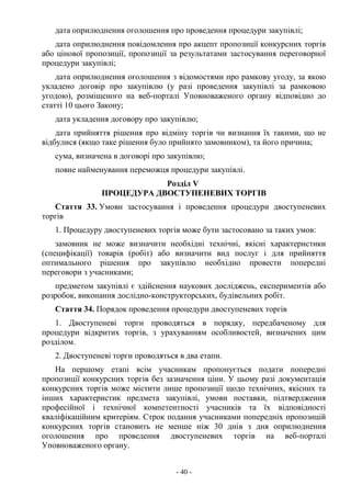 - 40 -
дата оприлюднення оголошення про проведення процедури закупівлі;
дата оприлюднення повідомлення про акцепт пропозиції конкурсних торгів
або цінової пропозиції, пропозиції за результатами застосування переговорної
процедури закупівлі;
дата оприлюднення оголошення з відомостями про рамкову угоду, за якою
укладено договір про закупівлю (у разі проведення закупівлі за рамковою
угодою), розміщеного на веб-порталі Уповноваженого органу відповідно до
статті 10 цього Закону;
дата укладення договору про закупівлю;
дата прийняття рішення про відміну торгів чи визнання їх такими, що не
відбулися (якщо таке рішення було прийнято замовником), та його причина;
сума, визначена в договорі про закупівлю;
повне найменування переможця процедури закупівлі.
Розділ V
ПРОЦЕДУРА ДВОСТУПЕНЕВИХ ТОРГІВ
Стаття 33. Умови застосування і проведення процедури двоступеневих
торгів
1. Процедуру двоступеневих торгів може бути застосовано за таких умов:
замовник не може визначити необхідні технічні, якісні характеристики
(специфікації) товарів (робіт) або визначити вид послуг і для прийняття
оптимального рішення про закупівлю необхідно провести попередні
переговори з учасниками;
предметом закупівлі є здійснення наукових досліджень, експериментів або
розробок, виконання дослідно-конструкторських, будівельних робіт.
Стаття 34. Порядок проведення процедури двоступеневих торгів
1. Двоступеневі торги проводяться в порядку, передбаченому для
процедури відкритих торгів, з урахуванням особливостей, визначених цим
розділом.
2. Двоступеневі торги проводяться в два етапи.
На першому етапі всім учасникам пропонується подати попередні
пропозиції конкурсних торгів без зазначення ціни. У цьому разі документація
конкурсних торгів може містити лише пропозиції щодо технічних, якісних та
інших характеристик предмета закупівлі, умови поставки, підтвердження
професійної і технічної компетентності учасників та їх відповідності
кваліфікаційним критеріям. Строк подання учасниками попередніх пропозицій
конкурсних торгів становить не менше ніж 30 днів з дня оприлюднення
оголошення про проведення двоступеневих торгів на веб-порталі
Уповноваженого органу.
 