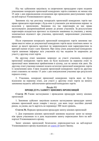 - 41 -
Під час здійснення закупівель за скороченою процедурою строк подання
учасниками попередніх пропозицій конкурсних торгів становить не менше ніж
15 днів з дня оприлюднення оголошення про проведення двоступеневих торгів
на веб-порталі Уповноваженого органу.
Замовник під час розгляду попередніх пропозицій конкурсних торгів має
право проводити переговори з будь-ким із учасників для визначення переваг та
недоліків у пропозиціях. Замовник під час переговорів не має права
застосовувати дискримінаційний режим до різних учасників. За результатами
переговорів складається протокол за підписом замовника та учасника, у якому
зазначаються відомості про учасника, пропозиції, запропоновані учасником,
висновки.
Після отримання попередніх пропозицій конкурсних торгів замовник має
право внести зміни до документації конкурсних торгів щодо технічних вимог та
вимог до якості предмета закупівлі чи запропонувати нові характеристики та
критерії оцінки згідно з цим Законом. Про зміну умов документації конкурсних
торгів замовник інформує всіх учасників під час надання їм запрошень до
участі у другому етапі торгів.
На другому етапі замовник запрошує до участі учасників, попередні
пропозиції конкурсних торгів яких не було відхилено на першому етапі та
пропозиції яких виявилися прийнятними в цілому, але не менше ніж двох. На
другому етапі учасники повинні подати остаточні пропозиції конкурсних торгів
із зазначенням ціни. Строк подання пропозицій конкурсних торгів на другому
етапі становить не менше 15 днів з дня повідомлення учасника про результати
першого етапу.
3. Учасники, попередні пропозиції конкурсних торгів яких не було
відхилено на першому етапі, для участі у другому етапі торгів на вимогу
замовника надають забезпечення пропозицій конкурсних торгів.
Розділ VI
ПРОЦЕДУРА ЗАПИТУ ЦІНОВИХ ПРОПОЗИЦІЙ
Стаття 35. Умови застосування і проведення процедури запиту цінових
пропозицій
1. Замовник здійснює закупівлю шляхом застосування процедури запиту
цінових пропозицій щодо товарів і послуг, для яких існує постійно діючий
ринок, за умови, що їх вартість не перевищує 300 тисяч гривень.
Стаття 36. Порядок проведення процедури запиту цінових пропозицій
1. Для отримання цінових пропозицій замовник надсилає запит не менше
ніж трьом учасникам та в день надсилання запиту оприлюднює його на веб-
порталі Уповноваженого органу.
Запит цінових пропозицій безоплатно оприлюднюється на веб-порталі
Уповноваженого органу відповідно до статті 10 цього Закону.
 
