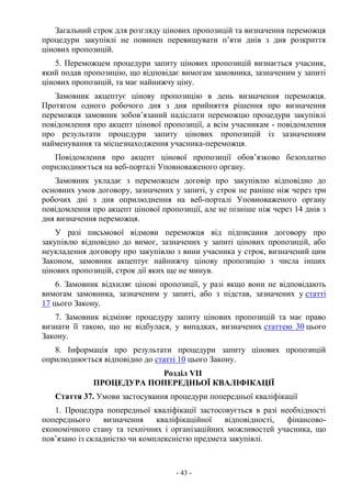 - 43 -
Загальний строк для розгляду цінових пропозицій та визначення переможця
процедури закупівлі не повинен перевищувати п’яти днів з дня розкриття
цінових пропозицій.
5. Переможцем процедури запиту цінових пропозицій визнається учасник,
який подав пропозицію, що відповідає вимогам замовника, зазначеним у запиті
цінових пропозицій, та має найнижчу ціну.
Замовник акцептує цінову пропозицію в день визначення переможця.
Протягом одного робочого дня з дня прийняття рішення про визначення
переможця замовник зобов’язаний надіслати переможцю процедури закупівлі
повідомлення про акцепт цінової пропозиції, а всім учасникам - повідомлення
про результати процедури запиту цінових пропозицій із зазначенням
найменування та місцезнаходження учасника-переможця.
Повідомлення про акцепт цінової пропозиції обов’язково безоплатно
оприлюднюється на веб-порталі Уповноваженого органу.
Замовник укладає з переможцем договір про закупівлю відповідно до
основних умов договору, зазначених у запиті, у строк не раніше ніж через три
робочих дні з дня оприлюднення на веб-порталі Уповноваженого органу
повідомлення про акцепт цінової пропозиції, але не пізніше ніж через 14 днів з
дня визначення переможця.
У разі письмової відмови переможця від підписання договору про
закупівлю відповідно до вимог, зазначених у запиті цінових пропозицій, або
неукладення договору про закупівлю з вини учасника у строк, визначений цим
Законом, замовник акцептує найнижчу цінову пропозицію з числа інших
цінових пропозицій, строк дії яких ще не минув.
6. Замовник відхиляє цінові пропозиції, у разі якщо вони не відповідають
вимогам замовника, зазначеним у запиті, або з підстав, зазначених у статті
17 цього Закону.
7. Замовник відміняє процедуру запиту цінових пропозицій та має право
визнати її такою, що не відбулася, у випадках, визначених статтею 30 цього
Закону.
8. Інформація про результати процедури запиту цінових пропозицій
оприлюднюється відповідно до статті 10 цього Закону.
Розділ VII
ПРОЦЕДУРА ПОПЕРЕДНЬОЇ КВАЛІФІКАЦІЇ
Стаття 37. Умови застосування процедури попередньої кваліфікації
1. Процедура попередньої кваліфікації застосовується в разі необхідності
попереднього визначення кваліфікаційної відповідності, фінансово-
економічного стану та технічних і організаційних можливостей учасника, що
пов’язано із складністю чи комплексністю предмета закупівлі.
 