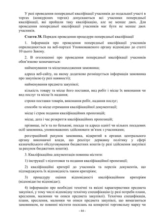 - 44 -
У разі проведення попередньої кваліфікації учасників до подальшої участі в
торгах (конкурсних торгах) допускаються всі учасники попередньої
кваліфікації, які пройшли таку кваліфікацію, але не менше двох. Для
проведення попередньої кваліфікації учасників має бути не менше двох
учасників.
Стаття 38. Порядок проведення процедури попередньої кваліфікації
1. Інформація про проведення попередньої кваліфікації учасників
оприлюднюється на веб-порталі Уповноваженого органу відповідно до статті
10 цього Закону.
2. В оголошенні про проведення попередньої кваліфікації учасників
обов’язково зазначаються:
найменування та місцезнаходження замовника;
адреса веб-сайту, на якому додатково розміщується інформація замовника
про закупівлю (у разі наявності);
найменування предмета закупівлі;
кількість товару та місце його поставки, вид робіт і місце їх виконання чи
вид послуг та місце їх надання;
строки поставки товарів, виконання робіт, надання послуг;
способи та місце отримання кваліфікаційної документації;
місце і строк подання кваліфікаційних пропозицій;
місце, дата і час розкриття кваліфікаційних пропозицій;
прізвище, ім’я та по батькові, посада та адреса однієї чи кількох посадових
осіб замовника, уповноважених здійснювати зв’язок з учасниками;
реєстраційний рахунок замовника, відкритий в органах центрального
органу виконавчої влади, що реалізує державну політику у сфері
казначейського обслуговування бюджетних коштів (у разі здійснення закупівлі
за рахунок бюджетних коштів).
3. Кваліфікаційна документація повинна містити:
1) інструкції з підготовки та подання кваліфікаційної пропозиції;
2) кваліфікаційні критерії до учасників та перелік документів, що
підтверджують їх відповідність таким критеріям;
3) процедуру оцінки відповідності кваліфікаційним критеріям
(відповідає/не відповідає);
4) інформацію про необхідні технічні та якісні характеристики предмета
закупівлі, у тому числі відповідну технічну специфікацію (у разі потреби плани,
креслення, малюнки чи описи предмета закупівлі). Технічна специфікація,
плани, креслення, малюнки чи описи предмета закупівлі, що вимагаються
замовником, не повинні містити посилань на конкретні торговельну марку чи
 