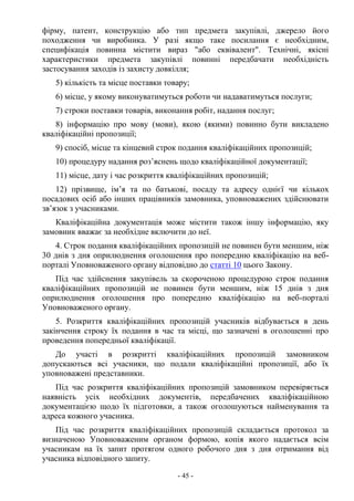 - 45 -
фірму, патент, конструкцію або тип предмета закупівлі, джерело його
походження чи виробника. У разі якщо таке посилання є необхідним,
специфікація повинна містити вираз "або еквівалент". Технічні, якісні
характеристики предмета закупівлі повинні передбачати необхідність
застосування заходів із захисту довкілля;
5) кількість та місце поставки товару;
6) місце, у якому виконуватимуться роботи чи надаватимуться послуги;
7) строки поставки товарів, виконання робіт, надання послуг;
8) інформацію про мову (мови), якою (якими) повинно бути викладено
кваліфікаційні пропозиції;
9) спосіб, місце та кінцевий строк подання кваліфікаційних пропозицій;
10) процедуру надання роз’яснень щодо кваліфікаційної документації;
11) місце, дату і час розкриття кваліфікаційних пропозицій;
12) прізвище, ім’я та по батькові, посаду та адресу однієї чи кількох
посадових осіб або інших працівників замовника, уповноважених здійснювати
зв’язок з учасниками.
Кваліфікаційна документація може містити також іншу інформацію, яку
замовник вважає за необхідне включити до неї.
4. Строк подання кваліфікаційних пропозицій не повинен бути меншим, ніж
30 днів з дня оприлюднення оголошення про попередню кваліфікацію на веб-
порталі Уповноваженого органу відповідно до статті 10 цього Закону.
Під час здійснення закупівель за скороченою процедурою строк подання
кваліфікаційних пропозицій не повинен бути меншим, ніж 15 днів з дня
оприлюднення оголошення про попередню кваліфікацію на веб-порталі
Уповноваженого органу.
5. Розкриття кваліфікаційних пропозицій учасників відбувається в день
закінчення строку їх подання в час та місці, що зазначені в оголошенні про
проведення попередньої кваліфікації.
До участі в розкритті кваліфікаційних пропозицій замовником
допускаються всі учасники, що подали кваліфікаційні пропозиції, або їх
уповноважені представники.
Під час розкриття кваліфікаційних пропозицій замовником перевіряється
наявність усіх необхідних документів, передбачених кваліфікаційною
документацією щодо їх підготовки, а також оголошуються найменування та
адреса кожного учасника.
Під час розкриття кваліфікаційних пропозицій складається протокол за
визначеною Уповноваженим органом формою, копія якого надається всім
учасникам на їх запит протягом одного робочого дня з дня отримання від
учасника відповідного запиту.
 